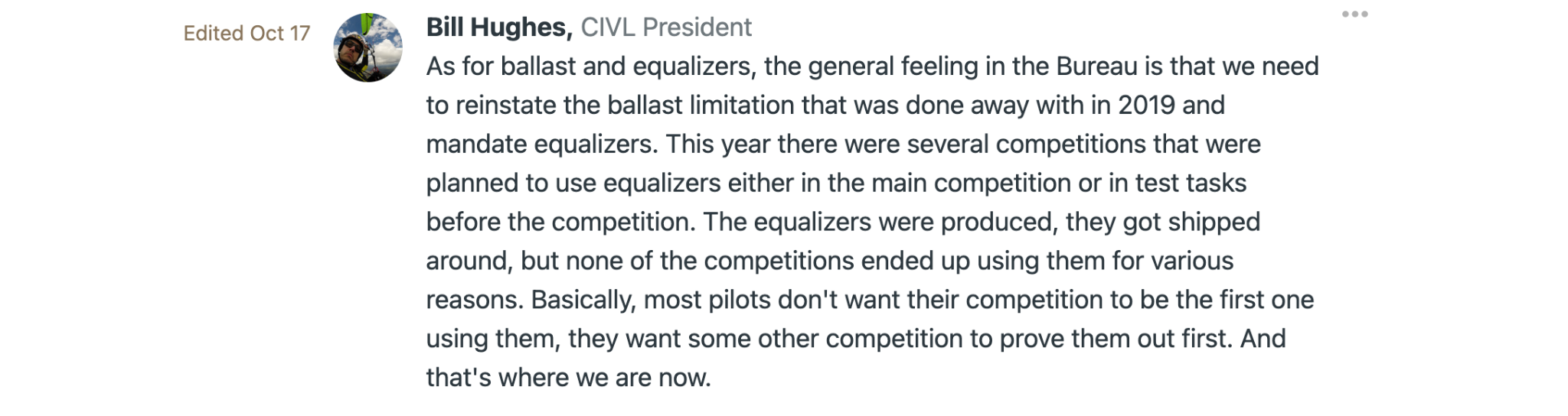 Bill Hughes, CIVL President As for ballast and equalizers, the general feeling in the Bureau is that we need to reinstate the ballast limitation that was done away with in 2019 and mandate equalizers. This year there were several competitions that were planned to use equalizers either in the main competition or in test tasks before the competition. The equalizers were produced, they got shipped around, but none of the competitions ended up using them for various reasons. Basically, most pilots don't want their competition to be the first one using them, they want some other competition to prove them out first. And that's where we are now.