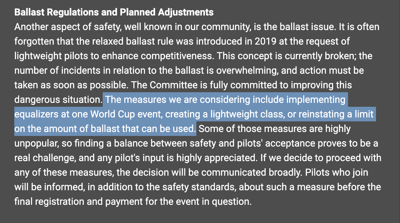 Ballast Regulations and Planned Adjustments Another aspect of safety, well known in our community, is the ballast issue. It is often forgotten that the relaxed ballast rule was introduced in 2019 at the request of lightweight pilots to enhance competitiveness. This concept is currently broken; the number of incidents in relation to the ballast is overwhelming, and action must be taken as soon as possible. The Committee is fully committed to improving this dangerous situation. The measures we are considering include implementing equalizers at one World Cup event, creating a lightweight class, or reinstating a limit on the amount of ballast that can be used. Some of those measures are highly unpopular, so finding a balance between safety and pilots' acceptance proves to be a real challenge, and any pilot's input is highly appreciated. If we decide to proceed with any of these measures, the decision will be communicated broadly. Pilots who join will be informed, in addition to the safety standards, about such a measure before the final registration and payment for the event in question.